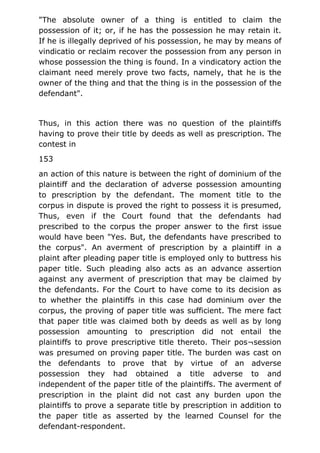 "The absolute owner of a thing is entitled to claim the
possession of it; or, if he has the possession he may retain it.
If he is illegally deprived of his possession, he may by means of
vindicatio or reclaim recover the possession from any person in
whose possession the thing is found. In a vindicatory action the
claimant need merely prove two facts, namely, that he is the
owner of the thing and that the thing is in the possession of the
defendant".
Thus, in this action there was no question of the plaintiffs
having to prove their title by deeds as well as prescription. The
contest in
153
an action of this nature is between the right of dominium of the
plaintiff and the declaration of adverse possession amounting
to prescription by the defendant. The moment title to the
corpus in dispute is proved the right to possess it is presumed,
Thus, even if the Court found that the defendants had
prescribed to the corpus the proper answer to the first issue
would have been "Yes. But, the defendants have prescribed to
the corpus". An averment of prescription by a plaintiff in a
plaint after pleading paper title is employed only to buttress his
paper title. Such pleading also acts as an advance assertion
against any averment of prescription that may be claimed by
the defendants. For the Court to have come to its decision as
to whether the plaintiffs in this case had dominium over the
corpus, the proving of paper title was sufficient. The mere fact
that paper title was claimed both by deeds as well as by long
possession amounting to prescription did not entail the
plaintiffs to prove prescriptive title thereto. Their pos¬session
was presumed on proving paper title. The burden was cast on
the defendants to prove that by virtue of an adverse
possession they had obtained a title adverse to and
independent of the paper title of the plaintiffs. The averment of
prescription in the plaint did not cast any burden upon the
plaintiffs to prove a separate title by prescription in addition to
the paper title as asserted by the learned Counsel for the
defendant-respondent.
 