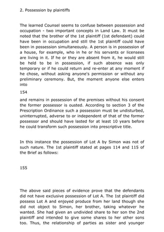 2. Possession by plaintiffs
The learned Counsel seems to confuse between possession and
occupation - two important concepts in Land Law. It must be
noted that the brother of the 1st plaintiff (1st defendant) could
have been in occupation and still the 1st plaintiff could have
been in possession simultaneously. A person is in possession of
a house, for example, who in he or his servants or licensees
are living in it. If he or they are absent from it, he would still
be held to be in possession, if such absence was only
temporary or if he could return and re-enter at any moment if
he chose, without asking anyone's permission or without any
preliminary ceremony. But, the moment anyone else enters
into
154
and remains in possession of the premises without his consent
the former possessor is ousted. According to section 3 of the
Prescription Ordinance such a possession must be undisturbed,
uninterrupted, adverse to or independent of that of the former
possessor and should have lasted for at least 10 years before
he could transform such possession into prescriptive title.
In this instance the possession of Lot A by Simon was not of
such nature. The 1st plaintiff stated at pages 114 and 115 of
the Brief as follows:
155
The above said pieces of evidence prove that the defendants
did not have exclusive possession of Lot A. The 1st plaintiff did
possess Lot A and enjoyed produce from her land though she
did not object to Simon, her brother, taking whatever he
wanted. She had given an undivided share to her son the 2nd
plaintiff and intended to give some shares to her other sons
too. Thus, the relationship of parties as sister and younger
 