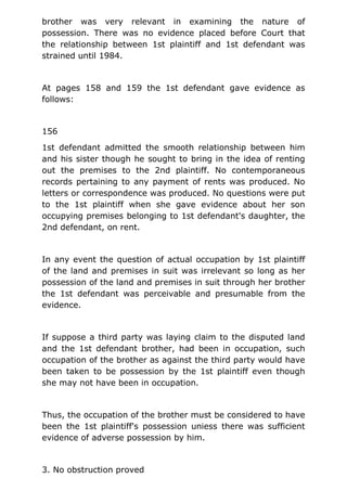 brother was very relevant in examining the nature of
possession. There was no evidence placed before Court that
the relationship between 1st plaintiff and 1st defendant was
strained until 1984.
At pages 158 and 159 the 1st defendant gave evidence as
follows:
156
1st defendant admitted the smooth relationship between him
and his sister though he sought to bring in the idea of renting
out the premises to the 2nd plaintiff. No contemporaneous
records pertaining to any payment of rents was produced. No
letters or correspondence was produced. No questions were put
to the 1st plaintiff when she gave evidence about her son
occupying premises belonging to 1st defendant's daughter, the
2nd defendant, on rent.
In any event the question of actual occupation by 1st plaintiff
of the land and premises in suit was irrelevant so long as her
possession of the land and premises in suit through her brother
the 1st defendant was perceivable and presumable from the
evidence.
If suppose a third party was laying claim to the disputed land
and the 1st defendant brother, had been in occupation, such
occupation of the brother as against the third party would have
been taken to be possession by the 1st plaintiff even though
she may not have been in occupation.
Thus, the occupation of the brother must be considered to have
been the 1st plaintiff's possession uniess there was sufficient
evidence of adverse possession by him.
3. No obstruction proved
 