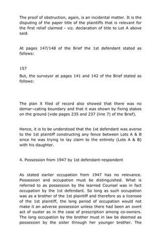 The proof of obstruction, again, is an incidental matter. It is the
disputing of the paper title of the plaintiffs that is relevant for
the first relief claimed - viz. declaration of title to Lot A above
said.
At pages 147/148 of the Brief the 1st defendant stated as
follows:
157
But, the surveyor at pages 141 and 142 of the Brief stated as
follows:
The plan X filed of record also showed that there was no
demar¬cating boundary and that it was shown by fixing stakes
on the ground (vide pages 235 and 237 (line 7) of the Brief).
Hence, it is to be understood that the 1st defendant was averse
to the 1st plaintiff constructing any fence between Lots A & B
since he was trying to lay claim to the entirety (Lots A & B)
with his daughter.
4. Possession from 1947 by 1st defendant-respondent
As stated earlier occupation from 1947 has no relevance.
Possession and occupation must be distinguished. What is
referred to as possession by the learned Counsel was in fact
occupation by the 1st defendant. So long as such occupation
was as a brother of the 1st plaintiff and therefore as a licensee
of the 1st plaintiff, the long period of occupation would not
make it an adverse possession unless there had been an overt
act of ouster as in the case of prescription among co-owners.
The long occupation by the brother must in law be deemed as
possession by the sister through her younger brother. The
 