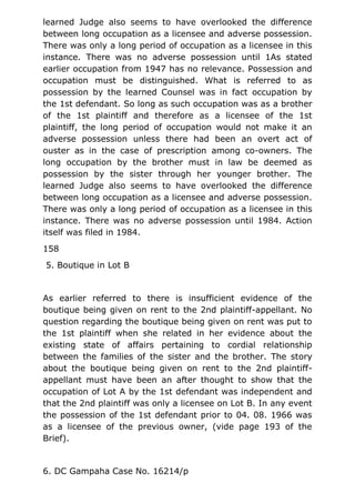 learned Judge also seems to have overlooked the difference
between long occupation as a licensee and adverse possession.
There was only a long period of occupation as a licensee in this
instance. There was no adverse possession until 1As stated
earlier occupation from 1947 has no relevance. Possession and
occupation must be distinguished. What is referred to as
possession by the learned Counsel was in fact occupation by
the 1st defendant. So long as such occupation was as a brother
of the 1st plaintiff and therefore as a licensee of the 1st
plaintiff, the long period of occupation would not make it an
adverse possession unless there had been an overt act of
ouster as in the case of prescription among co-owners. The
long occupation by the brother must in law be deemed as
possession by the sister through her younger brother. The
learned Judge also seems to have overlooked the difference
between long occupation as a licensee and adverse possession.
There was only a long period of occupation as a licensee in this
instance. There was no adverse possession until 1984. Action
itself was filed in 1984.
158
5. Boutique in Lot B
As earlier referred to there is insufficient evidence of the
boutique being given on rent to the 2nd plaintiff-appellant. No
question regarding the boutique being given on rent was put to
the 1st plaintiff when she related in her evidence about the
existing state of affairs pertaining to cordial relationship
between the families of the sister and the brother. The story
about the boutique being given on rent to the 2nd plaintiff-
appellant must have been an after thought to show that the
occupation of Lot A by the 1st defendant was independent and
that the 2nd plaintiff was only a licensee on Lot B. In any event
the possession of the 1st defendant prior to 04. 08. 1966 was
as a licensee of the previous owner, (vide page 193 of the
Brief).
6. DC Gampaha Case No. 16214/p
 