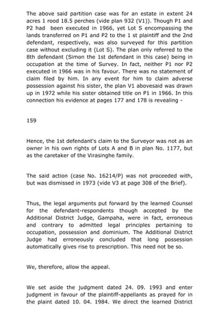 The above said partition case was for an estate in extent 24
acres 1 rood 18.5 perches (vide plan 932 (V1)). Though P1 and
P2 had been executed in 1966, yet Lot S encompassing the
lands transferred on P1 and P2 to the 1 st plaintiff and the 2nd
defendant, respectively, was also surveyed for this partition
case without excluding it (Lot S). The plan only referred to the
8th defendant (Simon the 1st defendant in this case) being in
occupation at the time of Survey. In fact, neither P1 nor P2
executed in 1966 was in his favour. There was no statement of
claim filed by him. In any event for him to claim adverse
possession against his sister, the plan V1 abovesaid was drawn
up in 1972 while his sister obtained title on P1 in 1966. In this
connection his evidence at pages 177 and 178 is revealing -
159
Hence, the 1st defendant's claim to the Surveyor was not as an
owner in his own rights of Lots A and B in plan No. 1177, but
as the caretaker of the Virasinghe family.
The said action (case No. 16214/P) was not proceeded with,
but was dismissed in 1973 (vide V3 at page 308 of the Brief).
Thus, the legal arguments put forward by the learned Counsel
for the defendant-respondents though accepted by the
Additional District Judge, Gampaha, were in fact, erroneous
and contrary to admitted legal principles pertaining to
occupation, possession and dominium. The Additional District
Judge had erroneously concluded that long possession
automatically gives rise to prescription. This need not be so.
We, therefore, allow the appeal.
We set aside the judgment dated 24. 09. 1993 and enter
judgment in favour of the plaintiff-appellants as prayed for in
the plaint dated 10. 04. 1984. We direct the learned District
 