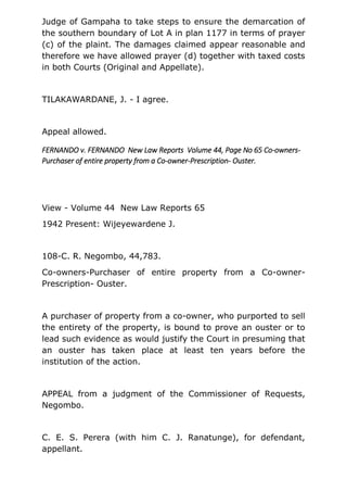 Judge of Gampaha to take steps to ensure the demarcation of
the southern boundary of Lot A in plan 1177 in terms of prayer
(c) of the plaint. The damages claimed appear reasonable and
therefore we have allowed prayer (d) together with taxed costs
in both Courts (Original and Appellate).
TILAKAWARDANE, J. - I agree.
Appeal allowed.
FERNANDO v. FERNANDO New Law Reports Volume 44, Page No 65 Co-owners-
Purchaser of entire property from a Co-owner-Prescription- Ouster.
View - Volume 44 New Law Reports 65
1942 Present: Wijeyewardene J.
108-C. R. Negombo, 44,783.
Co-owners-Purchaser of entire property from a Co-owner-
Prescription- Ouster.
A purchaser of property from a co-owner, who purported to sell
the entirety of the property, is bound to prove an ouster or to
lead such evidence as would justify the Court in presuming that
an ouster has taken place at least ten years before the
institution of the action.
APPEAL from a judgment of the Commissioner of Requests,
Negombo.
C. E. S. Perera (with him C. J. Ranatunge), for defendant,
appellant.
 