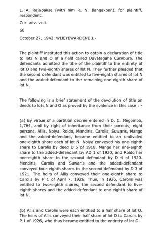 L. A. Rajapakse (with him R. N. Ilangakoon), for plaintiff,
respondent.
Cur. adv. vult.
66
October 27, 1942. WIJEYEWARDENE J.-
The plaintiff instituted this action to obtain a declaration of title
to lots N and O of a field called Davatagaha Cumbura. The
defendants admitted the title of the plaintiff to the entirety of
lot O and two-eighth shares of lot N. They further pleaded that
the second defendant was entitled to five-eighth shares of lot N
and the added-defendant to the remaining one-eighth share of
lot N.
The following is a brief statement of the devolution of title on
deeds to lots N and O as proved by the evidence in this case : -
(a) By virtue of a partition decree entered in D. C. Negombo,
1,764, and by right of inheritance from their parents, eight
persons, Allis, Noiya, Roido, Mendiris, Carolis, Suwaris, Mango
and the added-defendant, became entitled to an undivided
one-eighth share each of lot N. Noiya conveyed his one-eighth
share to Carolis by deed D 5 of 1918, Mango her one-eighth
share to the added-defendant by AD 1 of 1920, and Roido her
one-eighth share to the second defendant by D 4 of 1920.
Mendiris, Carolis and Suwaris and the added-defendant
conveyed four-eighth shares to the second defendant by D 3 of
1921. The heirs of Allis conveyed their one-eighth share to
Carolis by P 1 of April 7, 1926. Thus, in 1926, Carolis was
entitled to two-eighth shares, the second defendant to five-
eighth shares and the added-defendant to one-eighth share of
lot N.
(b) Allis and Carolis were each entitled to a half share of lot O.
The heirs of Allis conveyed their half share of lot O to Carolis by
P 1 of 1926, who thus became entitled to the entirety of lot O.
 