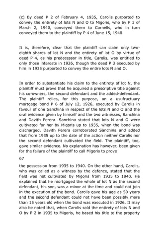 (c) By deed P 2 of February 4, 1935, Carolis purported to
convey the entirety of lots N and O to Migoris, who by P 3 of
March 2, 1940, conveyed them to Cornells, who in turn
conveyed them to the plaintiff by P 4 of June 15, 1940.
It is, therefore, clear that the plaintiff can claim only two-
eighth shares of lot N and the entirety of lot O by virtue of
deed P 4, as his predecessor in title, Carolis, was entitled to
only those interests in 1926, though the deed P 3 executed by
him in 1935 purported to convey the entire lots N and O.
In order to substantiate his claim to the entirety of lot N, the
plaintiff must prove that he acquired a prescriptive title against
his co-owners, the second defendant and the added-defendant.
The plaintiff relies, for this purpose, on a usufructuary
mortgage bond P 6 of July 12, 1926, executed by Carolis in
favour of one Sanchina in respect of the lots N and O and the
oral evidence given by himself and the two witnesses, Sanchina
and Davith Perera. Sanchina stated that lots N and O were
cultivated for her by Migoris up to 1935, when the bond was
discharged. Davith Perera corroborated Sanchina and added
that from 1935 up to the date of the action neither Carolis nor
the second defendant cultivated the field. The plaintiff, too,
gave similar evidence. No explanation has however, been given
for the failure of the plaintiff to call Migoris to prove
67
the possession from 1935 to 1940. On the other hand, Carolis,
who was called as a witness by the defence, stated that the
field was not cultivated by Migoris from 1935 to 1940. He
explained that he mortgaged the whole of lot N as the second
defendant, his son, was a minor at the time and could not join
in the execution of the bond. Carolis gave his age as 50 years
and the second defendant could not have been possibly more
than 15 years old when the bond was executed in 1926. It may
also be noted that, when Carolis sold the entirety of lots N and
O by P 2 in 1935 to Migoris, he based his title to the property
 