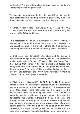 on the deed P 1 and did not claim to have acquired title to any
shares by prescriptive possession.
The question now arises whether the plaintiff can be said to
have established his title by prescriptive possession, even if all
the evidence led by him in support of that plea is accepted.
In Corea, v. Iseris Appu1[ (1911) 15 N. L. R . 65], the Privy
Council stated the law with regard to prescription among co-
owners in the following terms : -
" His possession was in law the possession of his co-owners. It
was not possible for him to put an end to that possession by
any secret intention in his mind. Nothing short of ouster or
something equivalent to ouster could bring about that result."
In that case, the defendant who attempted to set up a
prescriptive title against his co-owners, had de facto possession
of the whole estate for over 30 years. The trial Judge found
that during that period " he had planted and leased and
mortgaged and sold various lands and generally dealt with
them as owner ". In spite of this and other findings of fact in
favour of the defendant the Privy Council refused to uphold his
claim to title by prescriptive possession.
In Tillekeratne v. Bastion[(1918) 21 N. L. R. 12. ] this court
upheld a claim to prescriptive possession by the defendants
against a co-owner. In that case, the period of possession was
more than forty years. Referring to the nature of the
possession in that case, de Sampayo J said : " The land had no
plantation worth considering; it was plumbago land and the
defendants dug plumbago therein both by themselves and
through lessees all throughout. While a co-owner may without
any inference of acquiescence in an adverse claim allow such
natural produce as the fruits of trees to be taken by the other
co-owners, the aspect of things will not be the same in the
case where valuable minerals are taken for a long series of
 