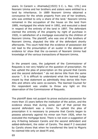 years. In Careem v. Ahamadu[(1923) 5 C. L. Rec. 170.] one
Noorami Umma and her brothers and sisters were entitled to a
land by inheritance. In 1889 Noorami Umma obtained a
conveyance for the whole property from one of her brothers,
who was entitled to only a share of the land.' Noorami Umma
remained in the occupation of the house on the land from
1889, mortgaged the whole land in 1892, and executed a deed
in respect of the entirety of the land in 1897. The defendant
claimed the entirety of the property by right of purchase in
1920, in satisfaction of a mortgage executed by the children of
Noorami Umma. The plaintiff, who was one of the brothers of
Noorami Umma, disputed the title of the defendant shortly
afterwards. This court held that the evidence of possession did
not lead to the presumption of an ouster in the absence of
evidence to' show that the co-owners of Noorami Umma had
knowledge of the various transactions of Noorami Umma.
In the present case, the judgment of the Commissioner of
Requests is not very helpful on the question of prescription. He
has upheld the plea of prescription on the ground that Carolis
and the second defendant " do not derive title from the same
source ". It is difficult to understand what the learned Judge
meant by that statement as admittedly they derive title from
Allis and others who were co-owners. The learned Counsel for
the respondent was unable to throw any light on this
observation of the Commissioner of Requests.
The plaintiff does not purport to prove exclusive possession for
more than 15 years before the institution of the action, and the
evidence shows that during some part of that period the
second defendant was a minor. To uphold the plea of
prescription it is necessary to presume that Carolis began to
possess adversely against his minor son from 1926, when he
executed the mortgage bond. There is not even a suggestion of
any ill-feeling between Carolis and the second defendant and
added-defendant, the sister of Carolis. The deed P 2 executed
by Carolis shows that when he transferred the land to Migoris
he claimed title only on deed PI and,
69
 