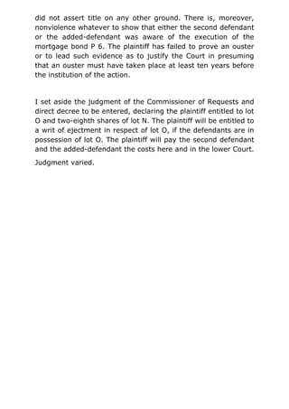 did not assert title on any other ground. There is, moreover,
nonviolence whatever to show that either the second defendant
or the added-defendant was aware of the execution of the
mortgage bond P 6. The plaintiff has failed to prove an ouster
or to lead such evidence as to justify the Court in presuming
that an ouster must have taken place at least ten years before
the institution of the action.
I set aside the judgment of the Commissioner of Requests and
direct decree to be entered, declaring the plaintiff entitled to lot
O and two-eighth shares of lot N. The plaintiff will be entitled to
a writ of ejectment in respect of lot O, if the defendants are in
possession of lot O. The plaintiff will pay the second defendant
and the added-defendant the costs here and in the lower Court.
Judgment varied.
 