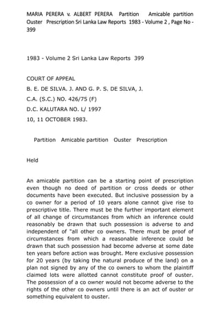 MARIA PERERA v. ALBERT PERERA Partition Amicable partition
Ouster Prescription Sri Lanka Law Reports 1983 - Volume 2 , Page No -
399
1983 - Volume 2 Sri Lanka Law Reports 399
COURT OF APPEAL
B. E. DE SILVA. J. AND G. P. S. DE SILVA, J.
C.A. (S.C.) NO. 426/75 (F)
D.C. KALUTARA NO. L/ 1997
10, 11 OCTOBER 1983.
Partition Amicable partition Ouster Prescription
Held
An amicable partition can be a starting point of prescription
even though no deed of partition or cross deeds or other
documents have been executed. But inclusive possession by a
co owner for a period of 10 years alone cannot give rise to
prescriptive title. There must be the further important element
of all change of circumstances from which an inference could
reasonably be drawn that such possession is adverse to and
independent of "all other co owners. There must be proof of
circumstances from which a reasonable inference could be
drawn that such possession had become adverse at some date
ten years before action was brought. Mere exclusive possession
for 20 years (by taking the natural produce of the land) on a
plan not signed by any of the co owners to whom the plaintiff
claimed lots were allotted cannot constitute proof of ouster.
The possession of a co owner would not become adverse to the
rights of the other co owners until there is an act of ouster or
something equivalent to ouster.
 