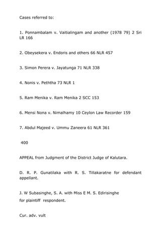 Cases referred to:
1. Ponnambalam v. Vaitialingam and another (1978 79) 2 Sri
LR 166
2. Obeysekera v. Endoris and others 66 NLR 457
3. Simon Perera v. Jayatunga 71 NLR 338
4. Nonis v. Peththa 73 NLR 1
5. Ram Menika v. Ram Menika 2 SCC 153
6. Mensi Nona v. Nimalhamy 10 Ceylon Law Recorder 159
7. Abdul Majeed v. Ummu Zaneera 61 NLR 361
400
APPEAL from Judgment of the District Judge of Kalutara.
D. R. P. Gunatilaka with R. S. Tillakaratne for defendant
appellant.
J. W Subasinghe, S. A. with Miss E M. S. Edirisinghe
for plaintiff respondent.
Cur. adv. vult
 