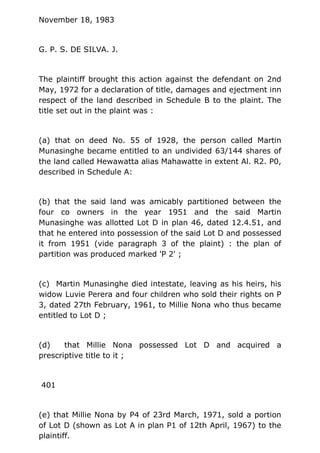 November 18, 1983
G. P. S. DE SILVA. J.
The plaintiff brought this action against the defendant on 2nd
May, 1972 for a declaration of title, damages and ejectment inn
respect of the land described in Schedule B to the plaint. The
title set out in the plaint was :
(a) that on deed No. 55 of 1928, the person called Martin
Munasinghe became entitled to an undivided 63/144 shares of
the land called Hewawatta alias Mahawatte in extent Al. R2. P0,
described in Schedule A:
(b) that the said land was amicably partitioned between the
four co owners in the year 1951 and the said Martin
Munasinghe was allotted Lot D in plan 46, dated 12.4.51, and
that he entered into possession of the said Lot D and possessed
it from 1951 (vide paragraph 3 of the plaint) : the plan of
partition was produced marked 'P 2' ;
(c) Martin Munasinghe died intestate, leaving as his heirs, his
widow Luvie Perera and four children who sold their rights on P
3, dated 27th February, 1961, to Millie Nona who thus became
entitled to Lot D ;
(d) that Millie Nona possessed Lot D and acquired a
prescriptive title to it ;
401
(e) that Millie Nona by P4 of 23rd March, 1971, sold a portion
of Lot D (shown as Lot A in plan P1 of 12th April, 1967) to the
plaintiff.
 