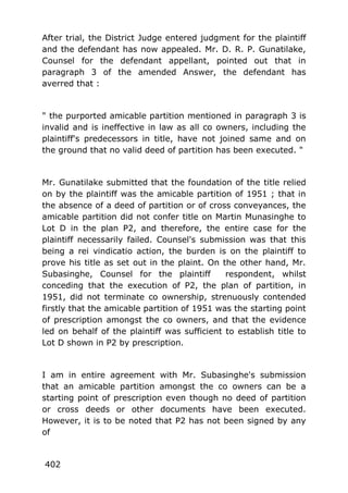 After trial, the District Judge entered judgment for the plaintiff
and the defendant has now appealed. Mr. D. R. P. Gunatilake,
Counsel for the defendant appellant, pointed out that in
paragraph 3 of the amended Answer, the defendant has
averred that :
" the purported amicable partition mentioned in paragraph 3 is
invalid and is ineffective in law as all co owners, including the
plaintiff's predecessors in title, have not joined same and on
the ground that no valid deed of partition has been executed. "
Mr. Gunatilake submitted that the foundation of the title relied
on by the plaintiff was the amicable partition of 1951 ; that in
the absence of a deed of partition or of cross conveyances, the
amicable partition did not confer title on Martin Munasinghe to
Lot D in the plan P2, and therefore, the entire case for the
plaintiff necessarily failed. Counsel's submission was that this
being a rei vindicatio action, the burden is on the plaintiff to
prove his title as set out in the plaint. On the other hand, Mr.
Subasinghe, Counsel for the plaintiff respondent, whilst
conceding that the execution of P2, the plan of partition, in
1951, did not terminate co ownership, strenuously contended
firstly that the amicable partition of 1951 was the starting point
of prescription amongst the co owners, and that the evidence
led on behalf of the plaintiff was sufficient to establish title to
Lot D shown in P2 by prescription.
I am in entire agreement with Mr. Subasinghe's submission
that an amicable partition amongst the co owners can be a
starting point of prescription even though no deed of partition
or cross deeds or other documents have been executed.
However, it is to be noted that P2 has not been signed by any
of
402
 