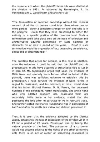 the co owners to whom the plaintiff claims lots were allotted at
the division in 1951. As observed by Ranasinghe, J., In
Ponnambalam v. Vaitialingam and another (1):
"The termination of common ownership without the express
consent of all the co owners could take place where one or
more parties either a complete stranger or even one who is in
the pedigree claim that they have prescribed to either the
entirety or a specific portion of the common land. Such a
termination could take place only on the basis of unbroken and
uninterrupted adverse possession by such claimant or
claimants for at least a period of ten years ... Proof of such
termination would be a question of fact depending on evidence,
direct and or circumstantial. "
The question that arises for decision in this case is whether,
upon the evidence, it could be said that the plaintiff and his
predecessors in title have acquired a prescriptive title to Lot D
in plan P2. Mr. Subasinghe urged that upon the evidence of
Millie Nona and specially Neris Perera called on behalf of the
plaintiff, there was sufficient evidence to establish title by
prescription. I have perused the evidence of Neris Perera in
regard to possession, and his evidence, at most, would show
that his father Michael Pereira, D. N. Perera, the deceased
husband of the defendant, Martin Munasinghe, and Annie Nona
who were allotted separate lots, possessed their lots
separately. Millie Nona in her evidence, stated that she
possessed the land after he purchase on P3 in February 1961.
She further stated that Martin Munasinghe was in possession of
Lot D and after his death, his widow and children possessed it.
Thus, it is seen that the evidence accepted by the District
Judge, establishes the fact of possession of the divided Lot D in
P2 for a period of 20 years. Possession was by taking the
natural produce of the land. The possession of a co owner
would not become adverse to the rights of the other co owners
until there is an act of ouster or something equivalent to
 
