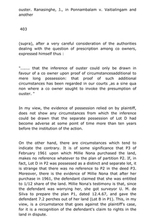 ouster. Ranasinghe, J., in Ponnambalam v. Vaitialingam and
another
403
(supra), after a very careful consideration of the authorities
dealing with the question of prescription among co owners,
expressed himself thus :
"....... that the inference of ouster could only be drawn in
favour of a co owner upon proof of circumstancesadditional to
mere long possession: that proof of such additional
circumstances has been regarded in our courts ,as a sine qua
non where a co owner sought to invoke the presumption of
ouster. "
In my view, the evidence of possession relied on by plaintiff,
does not show any circumstances from which the inference
could be drawn that the separate possession of Lot D had
become adverse at some point of time more than ten years
before the institution of the action.
On the other hand, there are circumstances which tend to
indicate the contrary. It is of some significance that P3 of
February 1961 upon which Millie Nona purchased the land,
makes no reference whatever to the plan of partition P2. If, in
fact, Lot D in P2 was possessed as a distinct and separate lot, it
is strange that there was no reference to P2 in the deed P3.
Moreover, there is the evidence of Millie Nona that after her
purchase in 1961, the defendant claimed that she was entitled
to 1/12 share of the land. Millie Nona's testimony is that, since
the defendant was worrying her, she got surveyor U. M. de
Silva to prepare the plan P1, dated 12.4.67, and gave the
defendant 7.2 perches out of her land (Lot B in P1). This, in my
view, is a circumstance that goes against the plaintiff's case,
for it is a recognition of the defendant's claim to rights in the
land in dispute.
 