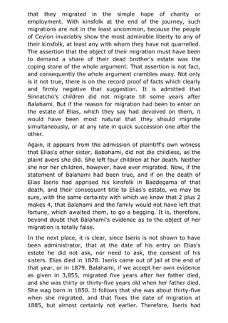 that they migrated in the simple hope of charity or
employment. With kinsfolk at the end of the journey, such
migrations are not in the least uncommon, because the people
of Ceylon invariably show the most admirable liberty to any of
their kinsfolk, at least any with whom they have not quarrelled.
The assertion that the object of their migration must have been
to demand a share of their dead brother's estate was the
coping stone of the whole argument. That assertion is not fact,
and consequently the whole argument crambles away. Not only
is it not true, there is on the record proof of facts which clearly
and firmly negative that suggestion. It is admitted that
Sinnatcho's children did not migrate till some years after
Balahami. But if the reason for migration had been to enter on
the estate of Elias, which they say had devolved on them, it
would have been most natural that they should migrate
simultaneously, or at any rate in quick succession one after the
other.
Again, it appears from the admission of plaintiff's own witness
that Elias's other sister, Babahami, did not die childless, as the
plaint avers she did. She left four children at her death. Neither
she nor her children, however, have ever migrated. Now, if the
statement of Balahami had been true, and if on the death of
Elias Iseris had apprised his kinsfolk in Baddegama of that
death, and their consequent title to Elias's estate, we may be
sure, with the same certainty with which we know that 2 plus 2
makes 4, that Balahami and the family would not have left that
fortune, which awaited them, to go a begging. It is, therefore,
beyond doubt that Balahami's evidence as to the object of her
migration is totally false.
In the next place, it is clear, since Iseris is not shown to have
been administrator, that at the date of his entry on Elias's
estate he did not ask, nor need to ask, the consent of his
sisters. Elias died in 1878. Iseris came out of jail at the end of
that year, or in 1879. Balahami, if we accept her own evidence
as given in 3,855, migrated five years after her father died,
and she was thirty or thirty-five years old when her father died.
She wag born in 1850. It follows that she was about thirty-five
when she migrated, and that fixes the date of migration at
1885, but almost certainly not earlier. Therefore, Iseris had
 