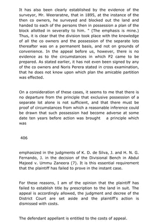 It has also been clearly established by the evidence of the
surveyor, Mr. Weeraratne, that in 1895, at the instance of the
then co owners, he surveyed and blocked out the land and
handed to each of the persons then in possession a plan of the
block allotted in severalty to him. " (The emphasis is mine.)
Thus, it is clear that the division took place with the knowledge
of all the co owners and the possession of the separate lots
thereafter was on a permanent basis, and not on grounds of
convenience. In the appeal before us, however, there is no
evidence as to the circumstances in which P2 came to be
prepared. As stated earlier, it has not even been signed by any
of the co owners and Noris Perera stated in cross examination,
that he does not know upon which plan the amicable partition
was effected.
On a consideration of these cases, it seems to me that there is
no departure from the principle that exclusive possession of a
separate lot alone is not sufficient, and that there must be
proof of circumstances from which a reasonable inference could
be drawn that such possession had become adverse at some
date ten years before action was brought a principle which
was
406
emphasized in the judgments of K. D. de Silva, J. and H. N. G.
Fernando, J. in the decision of the Divisional Bench in Abdul
Majeed v. Ummu Zaneera (7). It is this essential requirement
that the plaintiff has failed to prove in the instant case.
For these reasons, I am of the opinion that the plaintiff has
failed to establish title by prescription to the land in suit. The
appeal is accordingly allowed, the judgment and decree of the
District Court are set aside and the plaintiff's action is
dismissed with costs.
The defendant appellant is entitled to the costs of appeal.
 