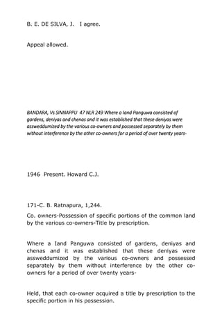 B. E. DE SILVA, J. I agree.
Appeal allowed.
BANDARA, Vs SINNAPPU 47 NLR 249 Where a Iand Panguwa consisted of
gardens, deniyas and chenas and it was established that these deniyas were
assweddumized by the various co-owners and possessed separately by them
without interference by the other co-owners for a period of over twenty years-
1946 Present. Howard C.J.
171-C. B. Ratnapura, 1,244.
Co. owners-Possession of specific portions of the common land
by the various co-owners-Title by prescription.
Where a Iand Panguwa consisted of gardens, deniyas and
chenas and it was established that these deniyas were
assweddumized by the various co-owners and possessed
separately by them without interference by the other co-
owners for a period of over twenty years-
Held, that each co-owner acquired a title by prescription to the
specific portion in his possession.
 