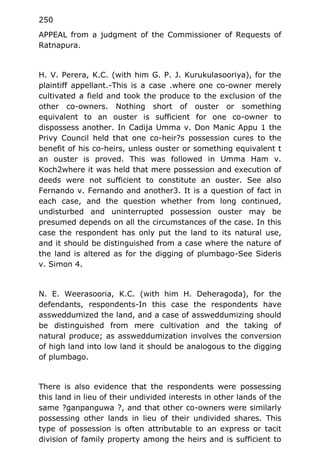 250
APPEAL from a judgment of the Commissioner of Requests of
Ratnapura.
H. V. Perera, K.C. (with him G. P. J. Kurukulasooriya), for the
plaintiff appellant.-This is a case .where one co-owner merely
cultivated a field and took the produce to the exclusion of the
other co-owners. Nothing short of ouster or something
equivalent to an ouster is sufficient for one co-owner to
dispossess another. In Cadija Umma v. Don Manic Appu 1 the
Privy Council held that one co-heir?s possession cures to the
benefit of his co-heirs, unless ouster or something equivalent t
an ouster is proved. This was followed in Umma Ham v.
Koch2where it was held that mere possession and execution of
deeds were not sufficient to constitute an ouster. See also
Fernando v. Fernando and another3. It is a question of fact in
each case, and the question whether from long continued,
undisturbed and uninterrupted possession ouster may be
presumed depends on all the circumstances of the case. In this
case the respondent has only put the land to its natural use,
and it should be distinguished from a case where the nature of
the land is altered as for the digging of plumbago-See Sideris
v. Simon 4.
N. E. Weerasooria, K.C. (with him H. Deheragoda), for the
defendants, respondents-In this case the respondents have
assweddumized the land, and a case of assweddumizing should
be distinguished from mere cultivation and the taking of
natural produce; as assweddumization involves the conversion
of high land into low land it should be analogous to the digging
of plumbago.
There is also evidence that the respondents were possessing
this land in lieu of their undivided interests in other lands of the
same ?ganpanguwa ?, and that other co-owners were similarly
possessing other lands in lieu of their undivided shares. This
type of possession is often attributable to an express or tacit
division of family property among the heirs and is sufficient to
 