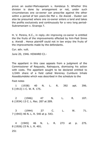 prove an ouster-Mailvaqanam v. Kandaiya 5. Whether this
division is done by arrangement or not, under such
circumstances one co-owner can prescribe against the other
within a period of ten years-De Mel v. De Aiwis6 . Ouster can
also be presumed where one co-owner enters a land and takes
the profits exclusively and continuously for a very long period-
Subramaniam v. Sivaraja 7.
H. V. Perera, K.C., in reply.-An improving co-owner is entitled
the the fruits of the improvements effected by him-Podi Sinno
a. Aiwis8 . Hence plaintiff could not in law enjoy the fruits of
the improvements made by the defendants.
Cur. adv. vult.
June 20, 1946. HOWARD CJ.-
The appellant in this case appeals from a judgment of the
Commissioner of Requests, Ratnapura, dismissing his action
with costs. The appellant sought to be declared entitled to
1/24th share of a field called Wereney Cumbure Inhale
Asseddumdeke which was described in the schedule to the
Foot notes
1 (1938) 40 N. L. R. 392 apt. 396.
5 (1913) 1 C. W. R. 175.
2 (1946) 47 N. L. R. 107.
6 (1934) 13 C. L. Rec. 207 at 209.
3 (1944) 27 C. L. W. 71.
7 (1943) 46 N. L. R. 540 at p. 543.
4 (1945) 46 N. L. R. 273 at p. 275.
8 (1926) 23 N. L. R. 401.
251
 