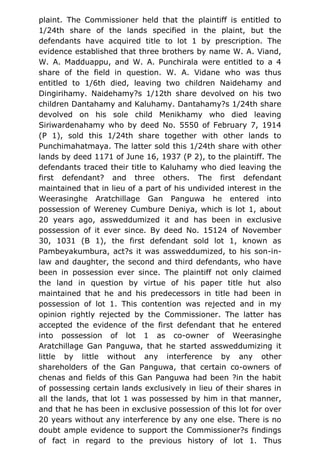 plaint. The Commissioner held that the plaintiff is entitled to
1/24th share of the lands specified in the plaint, but the
defendants have acquired title to lot 1 by prescription. The
evidence established that three brothers by name W. A. Viand,
W. A. Madduappu, and W. A. Punchirala were entitled to a 4
share of the field in question. W. A. Vidane who was thus
entitled to 1/6th died, leaving two children Naidehamy and
Dingirihamy. Naidehamy?s 1/12th share devolved on his two
children Dantahamy and Kaluhamy. Dantahamy?s 1/24th share
devolved on his sole child Menikhamy who died leaving
Siriwardenahamy who by deed No. 5550 of February 7, 1914
(P 1), sold this 1/24th share together with other lands to
Punchimahatmaya. The latter sold this 1/24th share with other
lands by deed 1171 of June 16, 1937 (P 2), to the plaintiff. The
defendants traced their title to Kaluhamy who died leaving the
first defendant? and three others. The first defendant
maintained that in lieu of a part of his undivided interest in the
Weerasinghe Aratchillage Gan Panguwa he entered into
possession of Wereney Cumbure Deniya, which is lot 1, about
20 years ago, assweddumized it and has been in exclusive
possession of it ever since. By deed No. 15124 of November
30, 1031 (B 1), the first defendant sold lot 1, known as
Pambeyakumbura, act?s it was assweddumized, to his son-in-
law and daughter, the second and third defendants, who have
been in possession ever since. The plaintiff not only claimed
the land in question by virtue of his paper title hut also
maintained that he and his predecessors in title had been in
possession of lot 1. This contention was rejected and in my
opinion rightly rejected by the Commissioner. The latter has
accepted the evidence of the first defendant that he entered
into possession of lot 1 as co-owner of Weerasinghe
Aratchillage Gan Panguwa, that he started assweddumizing it
little by little without any interference by any other
shareholders of the Gan Panguwa, that certain co-owners of
chenas and fields of this Gan Panguwa had been ?in the habit
of possessing certain lands exclusively in lieu of their shares in
all the lands, that lot 1 was possessed by him in that manner,
and that he has been in exclusive possession of this lot for over
20 years without any interference by any one else. There is no
doubt ample evidence to support the Commissioner?s findings
of fact in regard to the previous history of lot 1. Thus
 