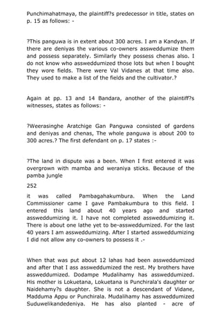 Punchimahatmaya, the plaintiff?s predecessor in title, states on
p. 15 as follows: -
?This panguwa is in extent about 300 acres. I am a Kandyan. If
there are deniyas the various co-owners assweddumize them
and possess separately. Similarly they possess chenas also. I
do not know who assweddumized those lots but when I bought
they wore fields. There were Val Vidanes at that time also.
They used to make a list of the fields and the cultivator.?
Again at pp. 13 and 14 Bandara, another of the plaintiff?s
witnesses, states as follows: -
?Weerasinghe Aratchige Gan Panguwa consisted of gardens
and deniyas and chenas, The whole panguwa is about 200 to
300 acres.? The first defendant on p. 17 states :-
?The land in dispute was a been. When I first entered it was
overgrown with mamba and weraniya sticks. Because of the
pamba jungle
252
it was called Pambagahakumbura. When the Land
Commissioner came I gave Pambakumbura to this field. I
entered this land about 40 years ago and started
assweddumizing it. I have not completed assweddumizing it.
There is about one lathe yet to be-assweddumized. For the last
40 years I am assweddumizing. After I started assweddumizing
I did not allow any co-owners to possess it .-
When that was put about 12 lahas had been assweddumized
and after that I ass assweddumized the rest. My brothers have
assweddumized. Dodampe Mudalihamy has assweddumized.
His mother is Lokuetana, Lokuetana is Punchirala's daughter or
Naidehamy?s daughter. She is not a descendant of Vidane,
Madduma Appu or Punchirala. Mudalihamy has assweddumized
Suduwelikandedeniya. He has also planted - acre of
 