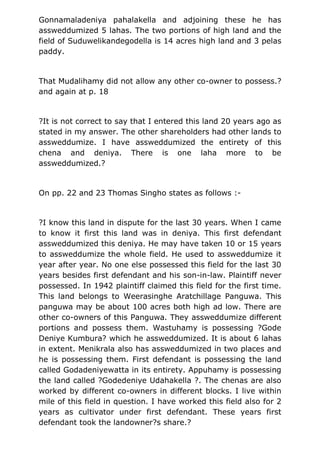Gonnamaladeniya pahalakella and adjoining these he has
assweddumized 5 lahas. The two portions of high land and the
field of Suduwelikandegodella is 14 acres high land and 3 pelas
paddy.
That Mudalihamy did not allow any other co-owner to possess.?
and again at p. 18
?It is not correct to say that I entered this land 20 years ago as
stated in my answer. The other shareholders had other lands to
assweddumize. I have assweddumized the entirety of this
chena and deniya. There is one laha more to be
assweddumized.?
On pp. 22 and 23 Thomas Singho states as follows :-
?I know this land in dispute for the last 30 years. When I came
to know it first this land was in deniya. This first defendant
assweddumized this deniya. He may have taken 10 or 15 years
to assweddumize the whole field. He used to assweddumize it
year after year. No one else possessed this field for the last 30
years besides first defendant and his son-in-law. Plaintiff never
possessed. In 1942 plaintiff claimed this field for the first time.
This land belongs to Weerasinghe Aratchillage Panguwa. This
panguwa may be about 100 acres both high ad low. There are
other co-owners of this Panguwa. They assweddumize different
portions and possess them. Wastuhamy is possessing ?Gode
Deniye Kumbura? which he assweddumized. It is about 6 lahas
in extent. Menikrala also has assweddumized in two places and
he is possessing them. First defendant is possessing the land
called Godadeniyewatta in its entirety. Appuhamy is possessing
the land called ?Godedeniye Udahakella ?. The chenas are also
worked by different co-owners in different blocks. I live within
mile of this field in question. I have worked this field also for 2
years as cultivator under first defendant. These years first
defendant took the landowner?s share.?
 