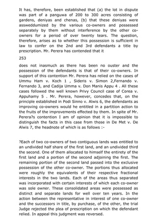 It has, therefore, been established that (a) the lot in dispute
was part of a panguwa of 200 to 300 acres consisting of
gardens, deniyas and chenas, (b) that these deniyas were
assweddumized by the various co-owners and possessed
separately by them without interference by the other co-
owners for a period of over twenty tears. The question,
therefore, arises as to whether this possession is sufficient in
law to confer on the 2nd and 3rd defendants a title by
prescription. Mr. Perera has contended that it
253
does not inasmuch as there has been no ouster and the
possession of the defendants is that of their co-owners. In
support of this contention Mr. Perera has relied on the cases of
Ummu Ham v. Koch 1 , Sideris v. Simon 2,Fernando v.
Fernando 3, and Cadija Umma v. Don Manis Appu 4 . All these
cases followed the well known Privy Council case of Corea v.
Appuhamy 5 . Mr. Perera, however, concedes that, on the
principle established in Podi Sinno v. Alwis 6, the defendants as
improving co-owners would he entitled in a partition action to
the fruits of the improvements effected by them. In spite of Mr.
Perera?s contention I am of opinion that it is impossible to
distinguish the facts in this case from those in De Met v. De
Alwis 7, the headnote of which is as follows :-
?Each of two co-owners of two contiguous lands was entitled to
an undivided half share of the first land, and an undivided third
the second. One of them allocated to himself the entirety of the
first land and a portion of the second adjoining the first. The
remaining portion of the second land passed into the exclusive
possession of the other co-owner. The portions thus allocated
were roughly the equivalents of their respective fractional
interests in the two lands. Each of the areas thus separated
was incorporated with certain interests of which each co-owner
was sole owner. These consolidated areas were possessed as
distinct and separate lands for well over ten years. In the
action between the representative in interest of one co-owner
and the successors in title, by purchase, of the other, the trial
Judge rejected the plea of prescription on which the defendant
relied. In appeal this judgment was reversed.
 