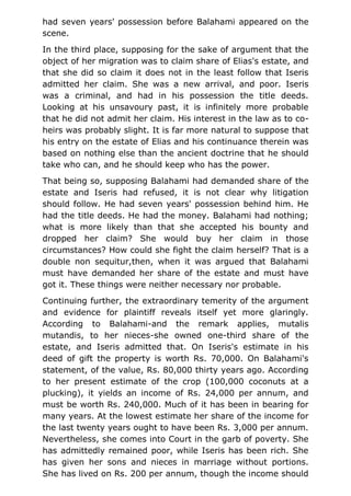 had seven years' possession before Balahami appeared on the
scene.
In the third place, supposing for the sake of argument that the
object of her migration was to claim share of Elias's estate, and
that she did so claim it does not in the least follow that Iseris
admitted her claim. She was a new arrival, and poor. Iseris
was a criminal, and had in his possession the title deeds.
Looking at his unsavoury past, it is infinitely more probable
that he did not admit her claim. His interest in the law as to co-
heirs was probably slight. It is far more natural to suppose that
his entry on the estate of Elias and his continuance therein was
based on nothing else than the ancient doctrine that he should
take who can, and he should keep who has the power.
That being so, supposing Balahami had demanded share of the
estate and Iseris had refused, it is not clear why litigation
should follow. He had seven years' possession behind him. He
had the title deeds. He had the money. Balahami had nothing;
what is more likely than that she accepted his bounty and
dropped her claim? She would buy her claim in those
circumstances? How could she fight the claim herself? That is a
double non sequitur,then, when it was argued that Balahami
must have demanded her share of the estate and must have
got it. These things were neither necessary nor probable.
Continuing further, the extraordinary temerity of the argument
and evidence for plaintiff reveals itself yet more glaringly.
According to Balahami-and the remark applies, mutalis
mutandis, to her nieces-she owned one-third share of the
estate, and Iseris admitted that. On Iseris's estimate in his
deed of gift the property is worth Rs. 70,000. On Balahami's
statement, of the value, Rs. 80,000 thirty years ago. According
to her present estimate of the crop (100,000 coconuts at a
plucking), it yields an income of Rs. 24,000 per annum, and
must be worth Rs. 240,000. Much of it has been in bearing for
many years. At the lowest estimate her share of the income for
the last twenty years ought to have been Rs. 3,000 per annum.
Nevertheless, she comes into Court in the garb of poverty. She
has admittedly remained poor, while Iseris has been rich. She
has given her sons and nieces in marriage without portions.
She has lived on Rs. 200 per annum, though the income should
 