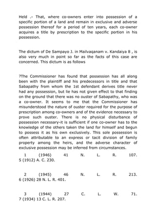 Held .- That, where co-owners enter into possession of a
specific portion of a land and remain in exclusive and adverse
possession thereof for a period of ten years, each co-owner
acquires a title by prescription to the specific portion in his
possession.
The dictum of De Sampayo J. in Mailvaqanam v. Kandaiya 8 , is
also very much in point so far as the facts of this case are
concerned. This dictum is as follows
?The Commissioner has found that possession has all along
been with the plaintiff and his predecessors in title and that
Sabapathy from whom the 1st defendant derives title never
had any possession, but lie has not given effect to that finding
on the ground that there was no ouster of Sabapathy, who was
a co-owner. It seems to me that the Commissioner has
misunderstood the nature of ouster required for the purpose of
prescription among co-owners and of the evidence necessary to
prove such ouster. There is no physical disturbance of
possession necessary-it is sufficient if one co-owner has to the
knowledge of the others taken the land for himself and begun
to possess it as his own exclusively. This sole possession is
often attributable to an express or tacit division of family
property among the heirs, and the adverse character of
exclusive possession may be inferred from circumstances.
1 (1946) 41 N. L. R. 107.
5 (1912) A. C. 230.
2 (1945) 46 N. L. R. 213.
6 (1926) 28 N. L. R. 401.
3 (1944) 27 C. L. W. 71.
7 (1934) 13 C. L. R. 207.
 