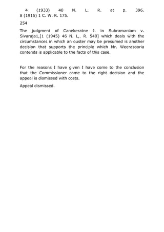 4 (1933) 40 N. L. R. at p. 396.
8 (1915) 1 C. W. R. 175.
254
The judgment of Canekeratne J. in Subramaniam v.
Sivaraja1,[1 (1945) 46 N. L,. R. 540] which deals with the
circumstances in which an ouster may be presumed is another
decision that supports the principle which Mr. Weerasooria
contends is applicable to the facts of this case.
For the reasons I have given I have come to the conclusion
that the Commissioner came to the right decision and the
appeal is dismissed with costs.
Appeal dismissed.
 
