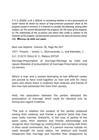 P. P. G. SEDIRIS, vs M. S. ROSLIN In considering whether or not a presumption of
ouster should be drawn by reason of long-continued possession alone of the
property owned in common, it is relevant to consider the following, among other
matters: (a) The income derived from the property. (b) The value of the property.
(c) The relationship of the co-owners and where they reside in relation to the
situation of the property. (d) Documents executed on the basis of exclusive owner
ship.
New Law Reports Volume 78, Page No 547
1977 Present : Ismail, J., Sharvananda, J., and Ratwatte, J.
S.C. 213/72 (Inty)-D. C. Matara 3973/P
Marriage-Presumption of marriage-Marriage by habit and
repute-Rebuttal of presumption of marriage-Prescription among
Co-owners.
Where a man and a woman belonging to two different castes
are proved to have lived together as man and wife for many
years and where there is evidence that relatives and friends of
the man had ostracized him from their society,
Held, the association between the parties attracted the
presumption of marriage which could be rebutted only by
strong and cogent evidence.
"The test is whether the conduct of the parties produced
among their relatives and friends a general belief that they
were really married. Ordinarily, in the case of parties of the
same caste, their relations and friends acknowledge and
recognize their marriage by visiting them and mixing with them
in their social ceremonies. But, if a person marries outside his
caste beneath his social status, his relatives and friends
disapprove that marriage and manifest their disapproval by
 