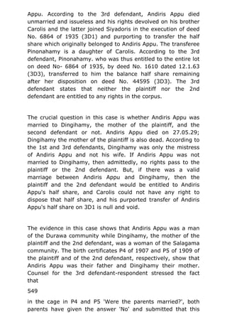 Appu. According to the 3rd defendant, Andiris Appu died
unmarried and issueless and his rights devolved on his brother
Carolis and the latter joined Siyadoris in the execution of deed
No. 6864 of 1935 (3D1) and purporting to transfer the half
share which originally belonged to Andiris Appu. The transferee
Pinonahamy is a daughter of Carolis. According to the 3rd
defendant, Pinonahamy. who was thus entitled to the entire lot
on deed No- 6864 of 1935, by deed No. 1610 dated 12.1.63
(3D3), transferred to him the balance half share remaining
after her disposition on deed No. 44595 (3D3). The 3rd
defendant states that neither the plaintiff nor the 2nd
defendant are entitled to any rights in the corpus.
The crucial question in this case is whether Andiris Appu was
married to Dingihamy, the mother of the plaintiff, and the
second defendant or not. Andiris Appu died on 27.05.29;
Dingihamy the mother of the plaintiff is also dead. According to
the 1st and 3rd defendants, Dingihamy was only the mistress
of Andiris Appu and not his wife. If Andiris Appu was not
married to Dingihamy, then admittedly, no rights pass to the
plaintiff or the 2nd defendant. But, if there was a valid
marriage between Andiris Appu and Dingihamy, then the
plaintiff and the 2nd defendant would be entitled to Andiris
Appu's half share, and Carolis could not have any right to
dispose that half share, and his purported transfer of Andiris
Appu's half share on 3D1 is null and void.
The evidence in this case shows that Andiris Appu was a man
of the Durawa community while Dingihamy, the mother of the
plaintiff and the 2nd defendant, was a woman of the Salagama
community. The birth certificates P4 of 1907 and P5 of 1909 of
the plaintiff and of the 2nd defendant, respectively, show that
Andiris Appu was their father and Dingihamy their mother.
Counsel for the 3rd defendant-respondent stressed the fact
that
549
in the cage in P4 and P5 'Were the parents married?', both
parents have given the answer 'No' and submitted that this
 