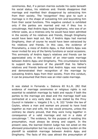 ceremonies. But, if a person marries outside his caste beneath
his social status, his relatives and. friends disapprove that
marriage and manifest their disapproval by ostracizing him
from their society. The 'recognition' they give to such a
marriage is in the shape of outcasting him and boycotting him
from their social functions. This negative conduct is exhibited
only if the parties are married and not if they live in
concubinage. Had Andiris Appu kept Dingihamy, who was of an
inferior caste, as a mistress only he would have been admitted
in the society of his relatives and friends, though Dingihamy
would have been kept out. But, if Andiris Appu had married
Dingihamy, then of course he would have been ostracized by
his relatives and friends. In this case, the evidence of
Pinonahamy, a niece of Andiris Appu, is that Andiris Appu was
never invited for any of the family functions or social occasions.
This animosity of Andiris Appu's relatives and friends can be
appreciated only in the context of an inter-caste marriage
between Andiris Appu and Dingihamy. This circumstance tends
to support the evidence of the plaintiff that his father's
relatives and friends believed that Andiris Appu was married
and demonstrated their recognition of the marriage by
outcasting Andiris Appu from their society. From this conduct,
it can be presumed that there was an inter-caste marriage.
It was stated in Fernando v. Dabrera 65 N.L.R. 282 that
evidence of marriage ceremonies or religious rights is not
essential to establish marriage by habit and repute if both the
parties to the marriage are dead and the marriage itself was
contracted at a very early date. As was stated by the Privy
Council in Valaider v. Vaigalie 2 N. L. R. 322 "Under the law of
Ceylon, where a man and woman are proved to have lived
together as man and wife, the law would presume, unless the
contrary be clearly proved, that they were living together in
consequence of a valid marriage and not in a state of
concubinage ". The evidence, for the purpose of resisting this
presumption, must always be strong and cogent. In the
present case, the learned District Judge has not acted on the
aforesaid presumption but has cast a very heavy burden on the
plaintiff to establish marriage between Andiris Appu and
Dingihamy. The facts of this case attract the presumption of
 