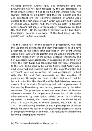 marriage between Andiris Appu and Dingihamy and this
presumption has not been rebutted by the 3rd defendant. In
these circumstances, it has to be held that Andiris Appu was
lawfully married to Dingihamy and that the plaintiff and the
2nd defendant are the legitimate children of Andiris Appu
entitled to the half share of Lot A which was admittedly vested
in Andiris Appu. Carolis had, therefore, no right to transfer
Andiris Appu's half share to his daughter Pinonahamy on deed
No. 6864 (3D1). On the transfer by Siyadoris of his half share,
Pinonahamy became a co-owner of the land along with the
plaintiff and the 2nd defendant.
The trial Judge has, on the question of prescription, held that
the 1st and 3rd defendants and their predecessors-in-title have
prescribed to the entire land and that in any event Andiris
Appu's heirs, who are the plaintiff and the 2nd defendant, have
lost their rights, if any, in the corpus. Because Pinonahamy and
her successors were admittedly in possession of the land from
1935, the trial" Judge has concluded that they have prescribed
to the land. Influenced by his earlier finding that Andiris Appu
died unmarried and issueless and that the plaintiff and the 2nd
defendant were not co-owners, he was predisposed to hold
with the 1st and 3rd defendants on the question of
prescription. He might not have reached that result had he
borne in mind that the plaintiff and the 2nd defendant were co-
owners of the land with Pinonahamy and that the possession of
the land by Pinonahamy was, in law, possession by the other
co-owners. The possession of one co-owner does not become
adverse possession for the purpose of acquisition of title by the
other co-owner by prescription, unless ouster, or something
equivalent to ouster, had taken place. As was stated by de
Silva J. in Abdul Majeed v. Ummu Zaneera, 61, N.L.R. 361 at
372. " In considering whether or not a presumption of ouster
should be drawn by reason of long-continued possession alone
of the property owned in common, it is relevant to consider the
following, among other matters:
(a) The income derived from the property.
 