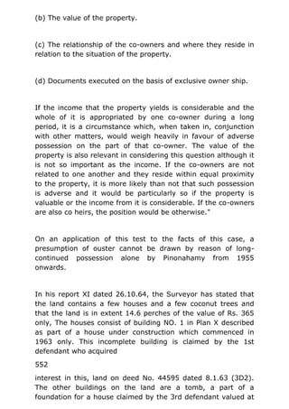 (b) The value of the property.
(c) The relationship of the co-owners and where they reside in
relation to the situation of the property.
(d) Documents executed on the basis of exclusive owner ship.
If the income that the property yields is considerable and the
whole of it is appropriated by one co-owner during a long
period, it is a circumstance which, when taken in, conjunction
with other matters, would weigh heavily in favour of adverse
possession on the part of that co-owner. The value of the
property is also relevant in considering this question although it
is not so important as the income. If the co-owners are not
related to one another and they reside within equal proximity
to the property, it is more likely than not that such possession
is adverse and it would be particularly so if the property is
valuable or the income from it is considerable. If the co-owners
are also co heirs, the position would be otherwise."
On an application of this test to the facts of this case, a
presumption of ouster cannot be drawn by reason of long-
continued possession alone by Pinonahamy from 1955
onwards.
In his report XI dated 26.10.64, the Surveyor has stated that
the land contains a few houses and a few coconut trees and
that the land is in extent 14.6 perches of the value of Rs. 365
only, The houses consist of building NO. 1 in Plan X described
as part of a house under construction which commenced in
1963 only. This incomplete building is claimed by the 1st
defendant who acquired
552
interest in this, land on deed No. 44595 dated 8.1.63 (3D2).
The other buildings on the land are a tomb, a part of a
foundation for a house claimed by the 3rd defendant valued at
 
