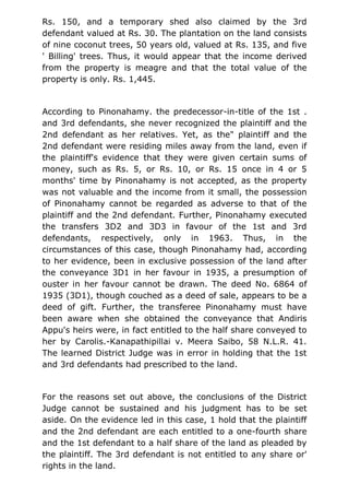 Rs. 150, and a temporary shed also claimed by the 3rd
defendant valued at Rs. 30. The plantation on the land consists
of nine coconut trees, 50 years old, valued at Rs. 135, and five
' Billing' trees. Thus, it would appear that the income derived
from the property is meagre and that the total value of the
property is only. Rs. 1,445.
According to Pinonahamy. the predecessor-in-title of the 1st .
and 3rd defendants, she never recognized the plaintiff and the
2nd defendant as her relatives. Yet, as the" plaintiff and the
2nd defendant were residing miles away from the land, even if
the plaintiff's evidence that they were given certain sums of
money, such as Rs. 5, or Rs. 10, or Rs. 15 once in 4 or 5
months' time by Pinonahamy is not accepted, as the property
was not valuable and the income from it small, the possession
of Pinonahamy cannot be regarded as adverse to that of the
plaintiff and the 2nd defendant. Further, Pinonahamy executed
the transfers 3D2 and 3D3 in favour of the 1st and 3rd
defendants, respectively, only in 1963. Thus, in the
circumstances of this case, though Pinonahamy had, according
to her evidence, been in exclusive possession of the land after
the conveyance 3D1 in her favour in 1935, a presumption of
ouster in her favour cannot be drawn. The deed No. 6864 of
1935 (3D1), though couched as a deed of sale, appears to be a
deed of gift. Further, the transferee Pinonahamy must have
been aware when she obtained the conveyance that Andiris
Appu's heirs were, in fact entitled to the half share conveyed to
her by Carolis.-Kanapathipillai v. Meera Saibo, 58 N.L.R. 41.
The learned District Judge was in error in holding that the 1st
and 3rd defendants had prescribed to the land.
For the reasons set out above, the conclusions of the District
Judge cannot be sustained and his judgment has to be set
aside. On the evidence led in this case, 1 hold that the plaintiff
and the 2nd defendant are each entitled to a one-fourth share
and the 1st defendant to a half share of the land as pleaded by
the plaintiff. The 3rd defendant is not entitled to any share or'
rights in the land.
 