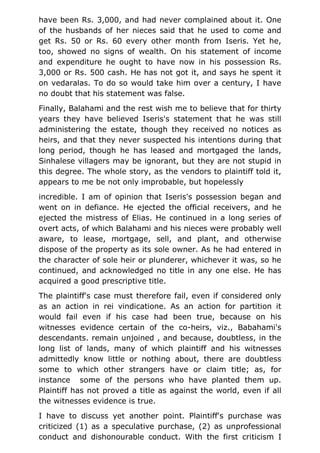 have been Rs. 3,000, and had never complained about it. One
of the husbands of her nieces said that he used to come and
get Rs. 50 or Rs. 60 every other month from Iseris. Yet he,
too, showed no signs of wealth. On his statement of income
and expenditure he ought to have now in his possession Rs.
3,000 or Rs. 500 cash. He has not got it, and says he spent it
on vedaralas. To do so would take him over a century, I have
no doubt that his statement was false.
Finally, Balahami and the rest wish me to believe that for thirty
years they have believed Iseris's statement that he was still
administering the estate, though they received no notices as
heirs, and that they never suspected his intentions during that
long period, though he has leased and mortgaged the lands,
Sinhalese villagers may be ignorant, but they are not stupid in
this degree. The whole story, as the vendors to plaintiff told it,
appears to me be not only improbable, but hopelessly
incredible. I am of opinion that Iseris's possession began and
went on in defiance. He ejected the official receivers, and he
ejected the mistress of Elias. He continued in a long series of
overt acts, of which Balahami and his nieces were probably well
aware, to lease, mortgage, sell, and plant, and otherwise
dispose of the property as its sole owner. As he had entered in
the character of sole heir or plunderer, whichever it was, so he
continued, and acknowledged no title in any one else. He has
acquired a good prescriptive title.
The plaintiff's case must therefore fail, even if considered only
as an action in rei vindicatione. As an action for partition it
would fail even if his case had been true, because on his
witnesses evidence certain of the co-heirs, viz., Babahami's
descendants. remain unjoined , and because, doubtless, in the
long list of lands, many of which plaintiff and his witnesses
admittedly know little or nothing about, there are doubtless
some to which other strangers have or claim title; as, for
instance some of the persons who have planted them up.
Plaintiff has not proved a title as against the world, even if all
the witnesses evidence is true.
I have to discuss yet another point. Plaintiff's purchase was
criticized (1) as a speculative purchase, (2) as unprofessional
conduct and dishonourable conduct. With the first criticism I
 