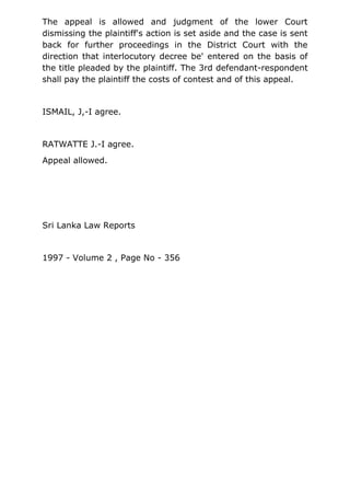 The appeal is allowed and judgment of the lower Court
dismissing the plaintiff's action is set aside and the case is sent
back for further proceedings in the District Court with the
direction that interlocutory decree be' entered on the basis of
the title pleaded by the plaintiff. The 3rd defendant-respondent
shall pay the plaintiff the costs of contest and of this appeal.
ISMAIL, J,-I agree.
RATWATTE J.-I agree.
Appeal allowed.
Sri Lanka Law Reports
1997 - Volume 2 , Page No - 356
 