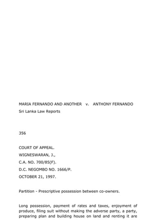 MARIA FERNANDO AND ANOTHER v. ANTHONY FERNANDO
Sri Lanka Law Reports
356
COURT OF APPEAL.
WIGNESWARAN, J.,
C.A. NO. 700/85(F).
D.C. NEGOMBO NO. 1666/P.
OCTOBER 21, 1997.
Partition - Prescriptive possession between co-owners.
Long possession, payment of rates and taxes, enjoyment of
produce, filing suit without making the adverse party, a party,
preparing plan and building house on land and renting it are
 
