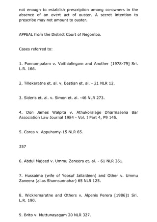 not enough to establish prescription among co-owners in the
absence of an overt act of ouster. A secret intention to
prescribe may not amount to ouster.
APPEAL from the District Court of Negombo.
Cases referred to:
1. Ponnampalam v. Vaithialingam and Another [1978-79] Sri.
L.R. 166.
2. Tillekeratne et. al. v. Bastian et. al. - 21 NLR 12.
3. Sideris et. al. v. Simon et. al. -46 NLR 273.
4. Don James Walpita v. Athukoralage Dharmasena Bar
Association Law Journal 1984 - Vol. I Part 4, P9 145.
5. Corea v. Appuhamy-15 NLR 65.
357
6. Abdul Majeed v. Ummu Zaneera et. al. - 61 NLR 361.
7. Hussaima (wife of Yoosuf Jallaldeen) and Other v. Ummu
Zaneera (alias Shamsunnahar) 65 NLR 125.
8. Wickremaratne and Others v. Alpenis Perera [1986]1 Sri.
L.R. 190.
9. Brito v. Muttunayagam 20 NLR 327.
 