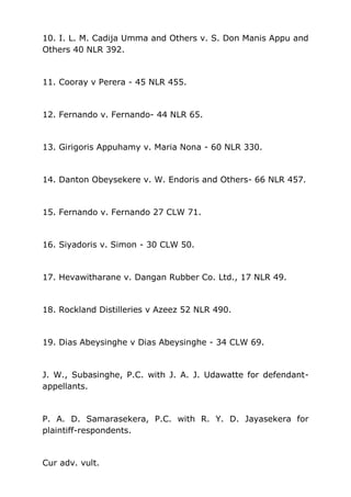 10. I. L. M. Cadija Umma and Others v. S. Don Manis Appu and
Others 40 NLR 392.
11. Cooray v Perera - 45 NLR 455.
12. Fernando v. Fernando- 44 NLR 65.
13. Girigoris Appuhamy v. Maria Nona - 60 NLR 330.
14. Danton Obeysekere v. W. Endoris and Others- 66 NLR 457.
15. Fernando v. Fernando 27 CLW 71.
16. Siyadoris v. Simon - 30 CLW 50.
17. Hevawitharane v. Dangan Rubber Co. Ltd., 17 NLR 49.
18. Rockland Distilleries v Azeez 52 NLR 490.
19. Dias Abeysinghe v Dias Abeysinghe - 34 CLW 69.
J. W., Subasinghe, P.C. with J. A. J. Udawatte for defendant-
appellants.
P. A. D. Samarasekera, P.C. with R. Y. D. Jayasekera for
plaintiff-respondents.
Cur adv. vult.
 