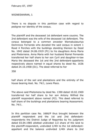 February 07, 1997
WIGNESWARAN, J.
There is no dispute in this partition case with regard to
pedigree nor identity of the corpus.
The plaintiff and the deceased 1st defendant were cousins. The
2nd defendant was the wife of the deceased 1st defendant. The
corpus belonged to a common ancestor Warnakulasuriya
Dominicco Fernando who donated the said corpus in extent 1
Rood 4 Perches with the buildings standing thereon by Deed
No. 1042 dated 24.06.1919 (P1) to his daughters Anna Maria
and Phelornena. Anna Maria with her husband Romel Fernando
transferred her half share to her son Cyril and daughter-in-law
Maria the deceased the 1st and the 2nd defendant-appellants
respectively above named in equal shares by deed No. 1636
dated 24.10.1958 (D1). The deed referred to her
358
half share of the soil and plantations and the entirety of the
house bearing Asst. No. 74/1, Lewis Place.
The above said Phelomena by deed No. 1390 dated 10.02.1969
transferred her half share to her son Antony Wilfred the
plaintiff respondent above named (P2). This deed referred to
half share of the buildings and plantations bearing Assessment.
No. 74/1.
In this partition case No. 1666/P thus brought between the
plaintiff respondent and the 1st and 2nd defendant-
respondents the District Judge of Negombo by his judgment
dated 03.04.1985 allotted undivided 1/2 share of the land to
the plaintiff-respondent, undivided 1/4th to the 1st defendant-
appellant and the balance undivided 1/4th share to 2nd
 