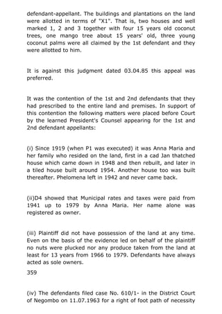 defendant-appellant. The buildings and plantations on the land
were allotted in terms of "X1". That is, two houses and well
marked 1, 2 and 3 together with four 15 years old coconut
trees, one mango tree about 15 years' old, three young
coconut palms were all claimed by the 1st defendant and they
were allotted to him.
It is against this judgment dated 03.04.85 this appeal was
preferred.
It was the contention of the 1st and 2nd defendants that they
had prescribed to the entire land and premises. In support of
this contention the following matters were placed before Court
by the learned President's Counsel appearing for the 1st and
2nd defendant appellants:
(i) Since 1919 (when P1 was executed) it was Anna Maria and
her family who resided on the land, first in a cad Jan thatched
house which came down in 1948 and then rebuilt, and later in
a tiled house built around 1954. Another house too was built
thereafter. Phelomena left in 1942 and never came back.
(ii)D4 showed that Municipal rates and taxes were paid from
1941 up to 1979 by Anna Maria. Her name alone was
registered as owner.
(iii) Plaintiff did not have possession of the land at any time.
Even on the basis of the evidence led on behalf of the plaintiff
no nuts were plucked nor any produce taken from the land at
least for 13 years from 1966 to 1979. Defendants have always
acted as sole owners.
359
(iv) The defendants filed case No. 610/1- in the District Court
of Negombo on 11.07.1963 for a right of foot path of necessity
 