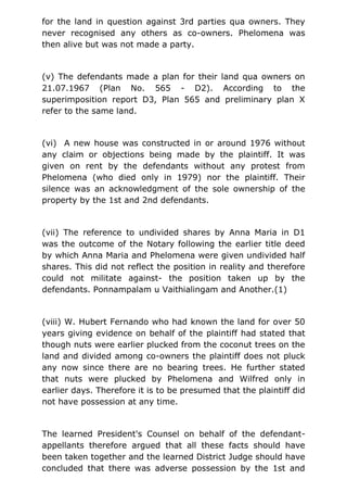 for the land in question against 3rd parties qua owners. They
never recognised any others as co-owners. Phelomena was
then alive but was not made a party.
(v) The defendants made a plan for their land qua owners on
21.07.1967 (Plan No. 565 - D2). According to the
superimposition report D3, Plan 565 and preliminary plan X
refer to the same land.
(vi) A new house was constructed in or around 1976 without
any claim or objections being made by the plaintiff. It was
given on rent by the defendants without any protest from
Phelomena (who died only in 1979) nor the plaintiff. Their
silence was an acknowledgment of the sole ownership of the
property by the 1st and 2nd defendants.
(vii) The reference to undivided shares by Anna Maria in D1
was the outcome of the Notary following the earlier title deed
by which Anna Maria and Phelomena were given undivided half
shares. This did not reflect the position in reality and therefore
could not militate against- the position taken up by the
defendants. Ponnampalam u Vaithialingam and Another.(1)
(viii) W. Hubert Fernando who had known the land for over 50
years giving evidence on behalf of the plaintiff had stated that
though nuts were earlier plucked from the coconut trees on the
land and divided among co-owners the plaintiff does not pluck
any now since there are no bearing trees. He further stated
that nuts were plucked by Phelomena and Wilfred only in
earlier days. Therefore it is to be presumed that the plaintiff did
not have possession at any time.
The learned President's Counsel on behalf of the defendant-
appellants therefore argued that all these facts should have
been taken together and the learned District Judge should have
concluded that there was adverse possession by the 1st and
 