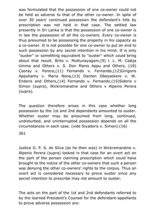 was formulated that the possession of one co-owner could not
be held as adverse to that of the other co-owner. In spite of
over 30 years' continued possession the defendant's title by
prescription was not held in that case. The settled law
presently in Sri Lanka is that the possession of one co-owner is
in law the possession of all the co-owners. Every co-owner is
thus presumed to be possessing the property in his capacity as
a co-owner. It is not possible for one co-owner to put an end to
such possession by any secret intention in his mind. If is only
"ouster" or something equivalent to "ouster" which could bring
about that result. Brito v. Muttunayagam,(9) l. L. M. Cadija
Umma and Others v. S. Don Manis Appu and Others, (10)
Cooray v. Perera,(11) Fernando v. Fernando,(12)Girigoris
Appuhamy v. Maria Nona,(13) Danton Obeysekere v. W.
Endoris and Others,(14) Fernando v. Fernando,(15)Sideris v
Simon (supra), Wickremaratne and Others v Alpenis Perera
(supra).
The question therefore arises in this case whether long
possession by the 1st and 2nd dependants amounted to ouster.
Whether ouster may be presumed from long, continued,
undisturbed, and uninterrupted possession depends on all the
circumstances in each case. (vide Siyadoris v. Simon).(16)
361
Justice G. P. S. de Silva (as he then was) in Wickremaratne v.
Alpenis Perera (supra) looked in that case for an overt act on
the part of the person claiming prescription which could have
brought to the notice of the other co-owners that such a person
was denying the other co-owners' rights to the corpus. Thus an
overt act is considered necessary to prove ouster since any
secret intention to prescribe may not amount to ouster.
The acts on the part of the 1st and 2nd defendants referred to
by the learned President's Counsel for the defendant-appellants
to prove adverse possession are:
 