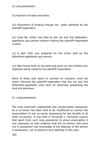 (i) Long possession.
(ii) Payment of rates and taxes.
(iii) Enjoyment of produce though not really admitted by the
plaintiff-respondent.
(iv) Case No. 618/L was filed by the 1st and 2nd defendant-
appellants qua owners without making the plaintiff-respondent
a party.
(v) A plan (D2) was prepared for the entire land by the
defendant-appellants qua owners.
(vi) New house built on the land and given on rent without any
objection being raised by the plaintiff-respondent.
None of these acts seem to connote an outward, overt act
which informed the plaintiff-respondent that the 1st and 2nd
defendant-appellants were bent on adversely possessing the
land and premises.
(i) Long possession
The long continued undisturbed and uninterrupted possession
by a co-owner has been held to be insufficient to counter the
presumption of one co-owner possessing for the benefit of all
other co-owners. It was held in Fernando v. Fernando (supra)
that apart from such long possession to prove prescription it
was necessary to lead evidence that the co-owners who were
not in possession had knowledge of the dealings of the person
in possession. Let us examine such dealings in this case.
362
 