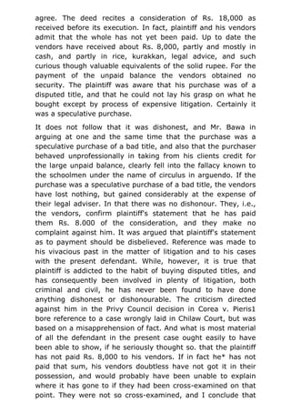 agree. The deed recites a consideration of Rs. 18,000 as
received before its execution. In fact, plaintiff and his vendors
admit that the whole has not yet been paid. Up to date the
vendors have received about Rs. 8,000, partly and mostly in
cash, and partly in rice, kurakkan, legal advice, and such
curious though valuable equivalents of the solid rupee. For the
payment of the unpaid balance the vendors obtained no
security. The plaintiff was aware that his purchase was of a
disputed title, and that he could not lay his grasp on what he
bought except by process of expensive litigation. Certainly it
was a speculative purchase.
It does not follow that it was dishonest, and Mr. Bawa in
arguing at one and the same time that the purchase was a
speculative purchase of a bad title, and also that the purchaser
behaved unprofessionally in taking from his clients credit for
the large unpaid balance, clearly fell into the fallacy known to
the schoolmen under the name of circulus in arguendo. If the
purchase was a speculative purchase of a bad title, the vendors
have lost nothing, but gained considerably at the expense of
their legal adviser. In that there was no dishonour. They, i.e.,
the vendors, confirm plaintiff's statement that he has paid
them Rs. 8.000 of the consideration, and they make no
complaint against him. It was argued that plaintiff's statement
as to payment should be disbelieved. Reference was made to
his vivacious past in the matter of litigation and to his cases
with the present defendant. While, however, it is true that
plaintiff is addicted to the habit of buying disputed titles, and
has consequently been involved in plenty of litigation, both
criminal and civil, he has never been found to have done
anything dishonest or dishonourable. The criticism directed
against him in the Privy Council decision in Corea v. Pieris1
bore reference to a case wrongly laid in Chilaw Court, but was
based on a misapprehension of fact. And what is most material
of all the defendant in the present case ought easily to have
been able to show, if he seriously thought so. that the plaintiff
has not paid Rs. 8,000 to his vendors. If in fact he* has not
paid that sum, his vendors doubtless have not got it in their
possession, and would probably have been unable to explain
where it has gone to if they had been cross-examined on that
point. They were not so cross-examined, and I conclude that
 
