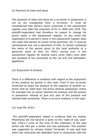 (ii) Payment of rates and taxes
The payment of rates and taxes by a co-owner in possession is
not an act unexpected from a co-owner. It must be
remembered that Maria's name continued in the assessment
register even after the execution of D1 in 1958 until 1976. The
plaintiff-respondent had therefore no reason to change his
aunt's name in the assessment register. In any event the
registration of a person's name in the assessment register does
not make that person an owner of the premises. D4, it must be
remembered was not a document of title. It merely contained
the name of the person given to the local authority at a
particular point of time (in 1941) carried over in the
assessment register for several years (until 1981) even after
she divested of her ownership to the 1st and 2nd defendant-
appellants.
(iii) Enjoyment of produce
There is a difference in evidence with regard to the enjoyment
of the produce by parties in this case. Even if one co-owner
continued to enjoy the produce at the expense of another co-
owner that by itself does not prove adverse possession unless
for example one co-owner claimed the produce and the person
in possession refused to give any part of the produce and
claimed total ownership. There is no such evidence in this case.
(iv) Case No. 610/1
The plaintiff-respondent stated in evidence that his mother
Phelomena did not become a party to the "right of way case"
(No. 610/1-) since at the time of the institution of the said
action she had got a stroke and was paralysed. This position
was supported by witness Hubert Fernando. It was said that
when she recovered she attended Court in connection with the
 