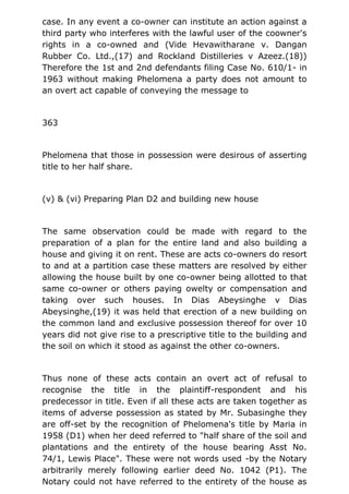 case. In any event a co-owner can institute an action against a
third party who interferes with the lawful user of the coowner's
rights in a co-owned and (Vide Hevawitharane v. Dangan
Rubber Co. Ltd.,(17) and Rockland Distilleries v Azeez.(18))
Therefore the 1st and 2nd defendants filing Case No. 610/1- in
1963 without making Phelomena a party does not amount to
an overt act capable of conveying the message to
363
Phelomena that those in possession were desirous of asserting
title to her half share.
(v) & (vi) Preparing Plan D2 and building new house
The same observation could be made with regard to the
preparation of a plan for the entire land and also building a
house and giving it on rent. These are acts co-owners do resort
to and at a partition case these matters are resolved by either
allowing the house built by one co-owner being allotted to that
same co-owner or others paying owelty or compensation and
taking over such houses. In Dias Abeysinghe v Dias
Abeysinghe,(19) it was held that erection of a new building on
the common land and exclusive possession thereof for over 10
years did not give rise to a prescriptive title to the building and
the soil on which it stood as against the other co-owners.
Thus none of these acts contain an overt act of refusal to
recognise the title in the plaintiff-respondent and his
predecessor in title. Even if all these acts are taken together as
items of adverse possession as stated by Mr. Subasinghe they
are off-set by the recognition of Phelomena's title by Maria in
1958 (D1) when her deed referred to "half share of the soil and
plantations and the entirety of the house bearing Asst No.
74/1, Lewis Place". These were not words used -by the Notary
arbitrarily merely following earlier deed No. 1042 (P1). The
Notary could not have referred to the entirety of the house as
 