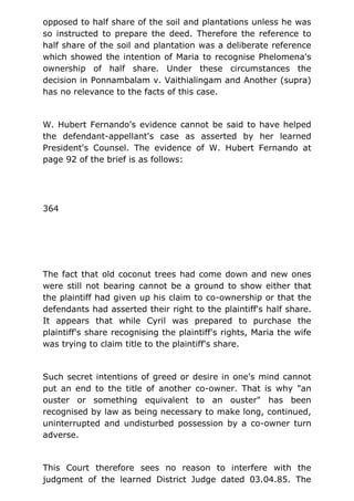 opposed to half share of the soil and plantations unless he was
so instructed to prepare the deed. Therefore the reference to
half share of the soil and plantation was a deliberate reference
which showed the intention of Maria to recognise Phelomena's
ownership of half share. Under these circumstances the
decision in Ponnambalam v. Vaithialingam and Another (supra)
has no relevance to the facts of this case.
W. Hubert Fernando's evidence cannot be said to have helped
the defendant-appellant's case as asserted by her learned
President's Counsel. The evidence of W. Hubert Fernando at
page 92 of the brief is as follows:
364
The fact that old coconut trees had come down and new ones
were still not bearing cannot be a ground to show either that
the plaintiff had given up his claim to co-ownership or that the
defendants had asserted their right to the plaintiff's half share.
It appears that while Cyril was prepared to purchase the
plaintiff's share recognising the plaintiff's rights, Maria the wife
was trying to claim title to the plaintiff's share.
Such secret intentions of greed or desire in one's mind cannot
put an end to the title of another co-owner. That is why "an
ouster or something equivalent to an ouster" has been
recognised by law as being necessary to make long, continued,
uninterrupted and undisturbed possession by a co-owner turn
adverse.
This Court therefore sees no reason to interfere with the
judgment of the learned District Judge dated 03.04.85. The
 